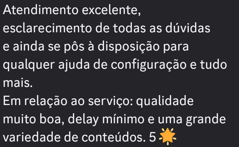Atendimento excelente,
esclarecimento de todas as duvidas

e ainda se pos a disposicao para
qualquer ajuda de configuragao e tudo
mais.

Em relagao ao servico: qualidade
muito boa, delay minimo e uma grande
variedade de conteudos. 5 *
