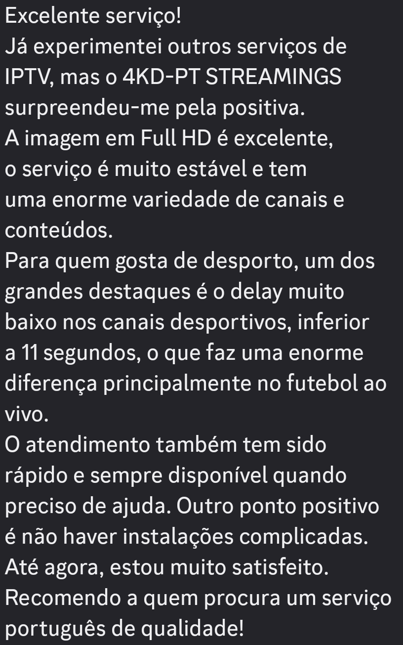 Excelente servico!

Ja experimentei outros servicos de
IPTV, mas o 4KD-PT STREAMINGS
surpreendeu-me pela positiva.

A imagem em Full HD é excelente,

o servico é muito estavel e tem

uma enorme variedade de canais e
conteudos.

Para quem gosta de desporto, um dos
grandes destaques é o delay muito
baixo nos canais desportivos, inferior
a 11 segundos, o que faz uma enorme
diferenga principalmente no futebol ao
Vivo.

O atendimento também tem sido
rapido e sempre disponivel quando
preciso de ajuda. Outro ponto positivo
é nao haver instalagdes complicadas.
Até agora, estou muito satisfeito.
Recomendo a quem procura um servico
portugués de qualidade!