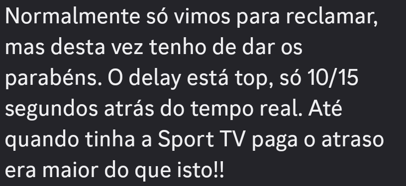 Normalmente so vimos para reclamar,
mas desta vez tenho de dar os
parabéns. O delay esta top, s6 10/15
segundos atras do tempo real. Até
quando tinha a Sport TV paga o atraso
era maior do que isto!!